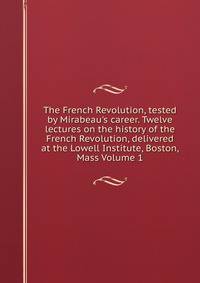 The French Revolution, tested by Mirabeau's career. Twelve lectures on the history of the French Revolution, delivered at the Lowell Institute, Boston, Mass Volume 1