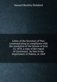 Letter of the Secretary of War, communicating in compliance with the resolution of the Senate of June 13, 1870, a copy of the report of Lieutenant . by him in the Department of Dakota, in 1869