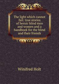 The light which cannot fail: true stories of heroic blind men and women and a handbook for the blind and their friends