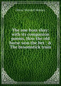 The one hoss shay: with its companion poems, How the old horse won the bet ; &amp; The broomstick train