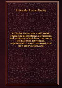 A treatise on ordnance and armor: embracing descriptions, discussions, and professional opinions concerning the material, fabrication, requirements, . naval, sea-coast, and iron-clad warfare, and