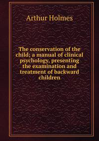 The conservation of the child; a manual of clinical psychology, presenting the examination and treatment of backward children