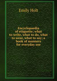 Encyclopaedia of etiquette; what to write, what to do, what to wear, what to say; a book of manners for everyday use