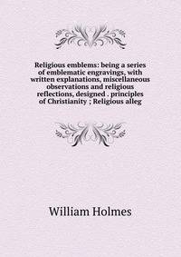 Religious emblems: being a series of emblematic engravings, with written explanations, miscellaneous observations and religious reflections, designed . principles of Christianity ; Religious alleg