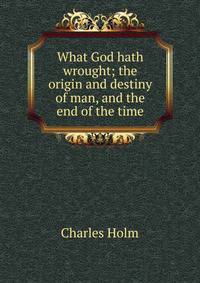 What God hath wrought; the origin and destiny of man, and the end of the time