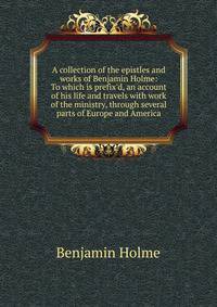 A collection of the epistles and works of Benjamin Holme: To which is prefix'd, an account of his life and travels with work of the ministry, through several parts of Europe and America