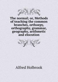 The normal; or, Methods of teaching the common branches, orthoepy, orthography, grammar, geography, arithmetic and elocution