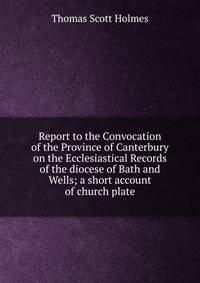 Report to the Convocation of the Province of Canterbury on the Ecclesiastical Records of the diocese of Bath and Wells; a short account of church plate