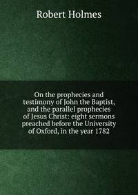 On the prophecies and testimony of John the Baptist, and the parallel prophecies of Jesus Christ: eight sermons preached before the University of Oxford, in the year 1782