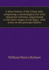 A short history of the Union Jack: comprising a chronological list of its important victories, apportioned to the three stages of our flag's . with notes on the principal battles