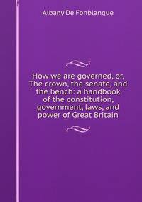 How we are governed, or, The crown, the senate, and the bench: a handbook of the constitution, government, laws, and power of Great Britain