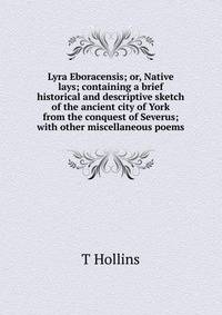 Lyra Eboracensis; or, Native lays; containing a brief historical and descriptive sketch of the ancient city of York from the conquest of Severus; with other miscellaneous poems