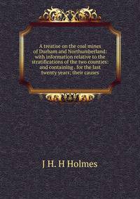 A treatise on the coal mines of Durham and Northumberland: with information relative to the stratifications of the two counties: and containing . for the last twenty years; their causes