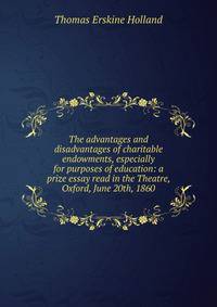 The advantages and disadvantages of charitable endowments, especially for purposes of education: a prize essay read in the Theatre, Oxford, June 20th, 1860