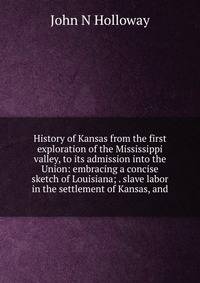 History of Kansas from the first exploration of the Mississippi valley, to its admission into the Union: embracing a concise sketch of Louisiana; . slave labor in the settlement of Kansas, and