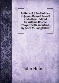 Letters of John Holmes to James Russell Lowell and others. Edited by William Roscoe Thayer; with an introd. by Alice M. Longfellow