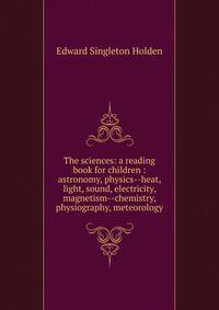 The sciences: a reading book for children : astronomy, physics--heat, light, sound, electricity, magnetism--chemistry, physiography, meteorology