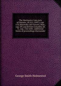 The Mechanics' Lien Acts of Ontario, (R.S.O. (1897); cap. 153) Manitoba (60 Victoris, Man., cap. 29) and British Columbia (R.S., cap. 132) with . additional forms of proceedings thereunder
