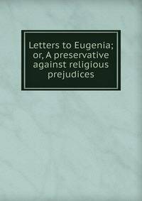 Letters to Eugenia; or, A preservative against religious prejudices