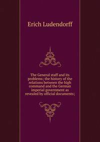 The General staff and its problems; the history of the relations between the high command and the German imperial government as revealed by official documents;