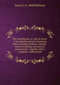 The hearthstone, or, Life at home: A household manual containing hints and helps forhome making : home furnishing; decoration; amusements . together with a complete cookery book