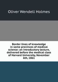 Border lines of knowledge in some provinces of medical science: an introductory lecture, delivered before the medical class of Harvard University, November 6th, 1861