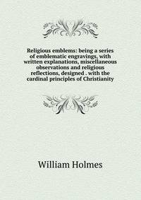 Religious emblems: being a series of emblematic engravings, with written explanations, miscellaneous observations and religious reflections, designed . with the cardinal principles of Christianity