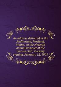An address delivered at the Auditorium, Portland, Maine, on the eleventh annual banquet of the Lincoln club, Tuesday evening, February 12, 1901