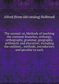 The normal: or, Methods of teaching the common branches, orthoepy, orthography, grammar, geography, arithmetic and elocution; including the outlines, . methods, introductory and peculiar to each