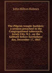The Pilgrim temple-builders: a sermon preached in the Congregational tabernacle, Jersey City, N.J., on the Sabbath before forefathers' day, December 17, 1865