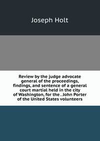 Review by the judge advocate general of the proceedings, findings, and sentence of a general court martial held in the city of Washington, for the . John Porter of the United States volunteers