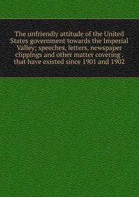 The unfriendly attitude of the United States government towards the Imperial Valley; speeches, letters, newspaper clippings and other matter covering . that have existed since 1901 and 1902