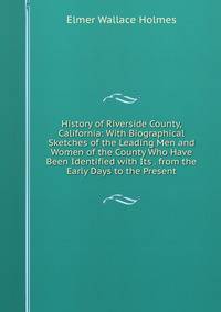 History of Riverside County, California: With Biographical Sketches of the Leading Men and Women of the County Who Have Been Identified with Its . from the Early Days to the Present