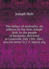The fallacy of neutrality. An address by the Hon. Joseph Holt, to the people of Kentucky, delivered at Louisville, July 13th, 1861, also his letter to J. F. Speed, esq