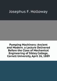 Pumping Machinery: Ancient and Modern. a Lecture Delivered Before the Class of Mechanical Engineering of Sibley College, Cornell University, April 26, 1889