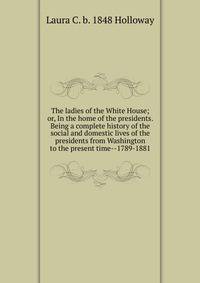 The ladies of the White House; or, In the home of the presidents. Being a complete history of the social and domestic lives of the presidents from Washington to the present time--1789-1881