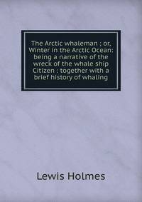 The Arctic whaleman ; or,Winter in the Arctic Ocean: being a narrative of the wreck of the whale ship Citizen : together with a brief history of whaling
