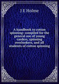 A handbook to cotton spinning: compiled for the general use of young carders, spinning overlookers, and all students of cotton spinning