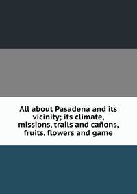 All about Pasadena and its vicinity; its climate, missions, trails and canons, fruits, flowers and game