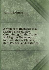 A System of Rhetoric: In a Method Entirely New; Ccontaining All the Tropes and Figures Necessary to Illustrate the Classics, Both Poetical and Historical