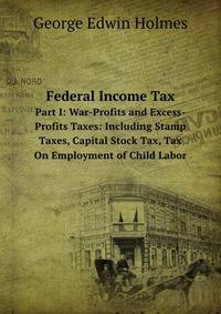 Federal Income Tax. Part I: War-Profits and Excess-Profits Taxes: Including Stamp Taxes, Capital Stock Tax, Tax On Employment of Child Labor