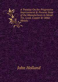 A Treatise On the Progressive Improvement &amp; Present State of the Manufactures in Metal: Tin, Lead, Copper &amp; Other Metals