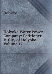 Holyoke Water Power Company: Petitioner V. City of Holyoke, Volume 17