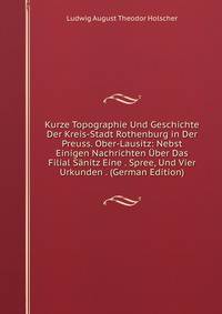 Kurze Topographie Und Geschichte Der Kreis-Stadt Rothenburg in Der Preuss. Ober-Lausitz: Nebst Einigen Nachrichten Uber Das Filial Sanitz Eine . Spree, Und Vier Urkunden . (German Edition)