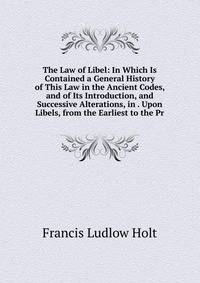 The Law of Libel: In Which Is Contained a General History of This Law in the Ancient Codes, and of Its Introduction, and Successive Alterations, in . Upon Libels, from the Earliest to the Pr