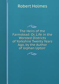 The Heirs of the Farmstead: Or, Life in the Worsted Districts of Yorkshire Twenty Years Ago, by the Author of 'orphan Upton'.