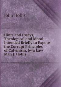 Hints and Essays, Theological and Moral, Intended Briefly to Expose the Corrupt Principles of Calvinism, by a Lay-Man J. Hollis.