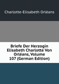 Briefe Der Herzogin Elisabeth Charlotte Von Orleans, Volume 107 (German Edition)