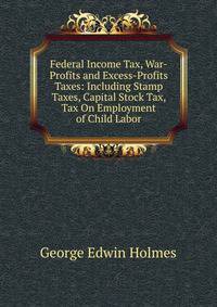 Federal Income Tax, War-Profits and Excess-Profits Taxes: Including Stamp Taxes, Capital Stock Tax, Tax On Employment of Child Labor