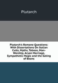 Plutarch's Romane Questions: With Dissertations On Italian Cults, Myths, Taboos, Man-Worship, Aryan Marriage, Sympathetic Magic and the Eating of Beans